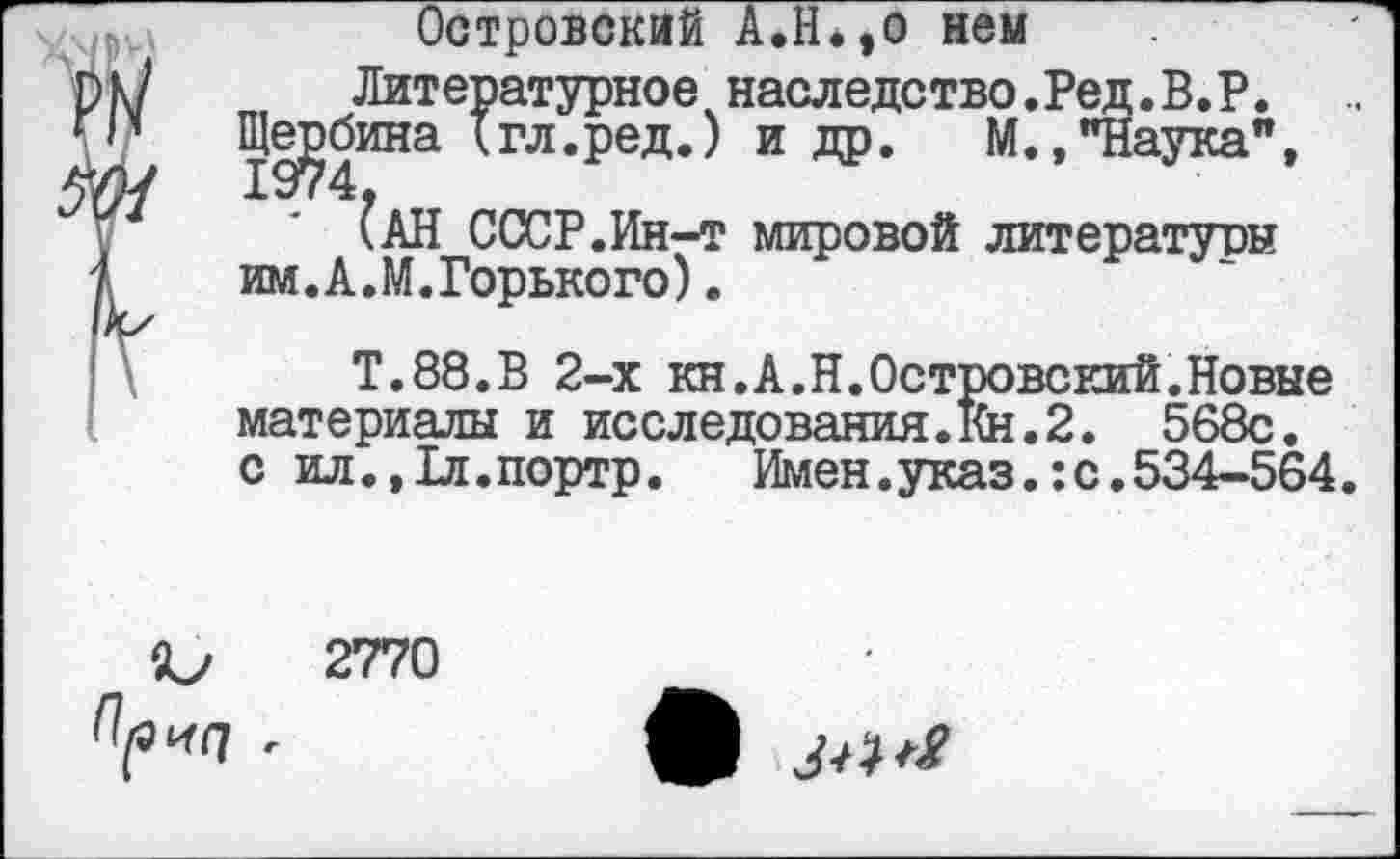 ﻿Островский А.Н.,0 нем
Литературное наследство.Ред.В.Р.
Щербина {гл.ред.) и др. М., "Наука", ?АН СССР.Ин-т мировой литературы им.А.М.Горького).
Т.88.В 2-х кн.А.Н.Островский.Новые материалы и исследования.Кн.2. 568с.
с ил.,1л.портр. Имен.указ.:с.534-564
2770
Opnq г
3^^